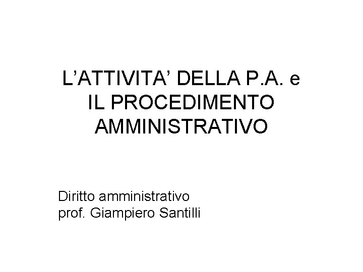 L’ATTIVITA’ DELLA P. A. e IL PROCEDIMENTO AMMINISTRATIVO Diritto amministrativo prof. Giampiero Santilli 