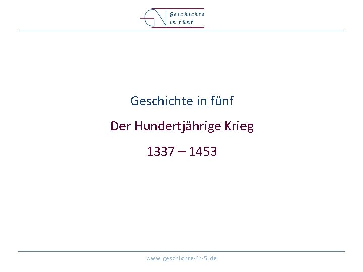 Geschichte in fünf Der Hundertjährige Krieg 1337 – 1453 www. geschichte-in-5. de 