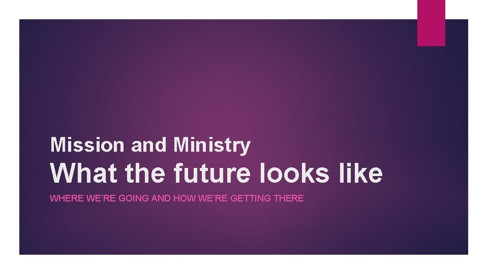 Mission and Ministry What the future looks like WHERE WE’RE GOING AND HOW WE’RE