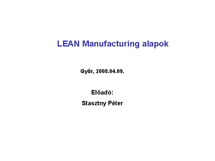 LEAN Manufacturing alapok Győr, 2008. 04. 09. Előadó: Stasztny Péter 