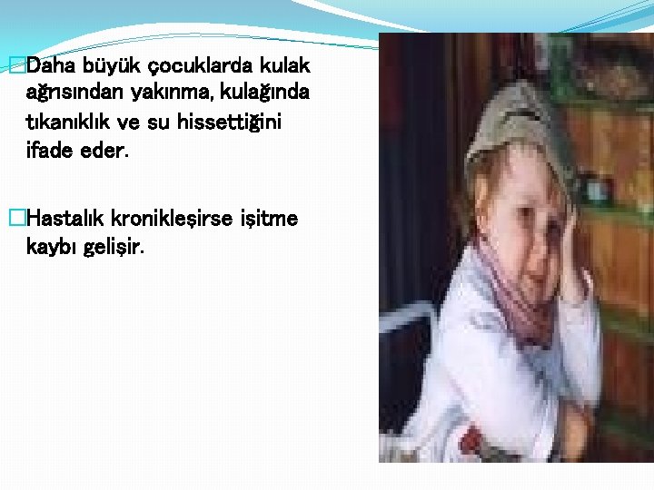 �Daha büyük çocuklarda kulak ağrısından yakınma, kulağında tıkanıklık ve su hissettiğini ifade eder. �Hastalık