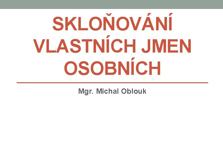 SKLOŇOVÁNÍ VLASTNÍCH JMEN OSOBNÍCH Mgr. Michal Oblouk 