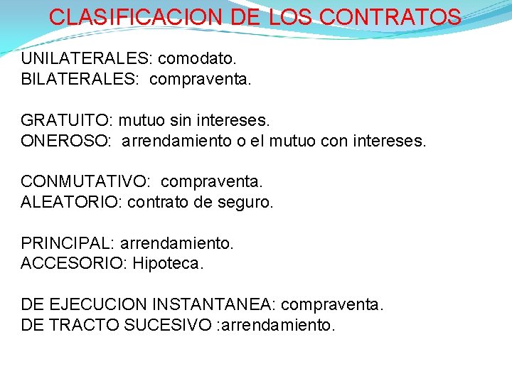 CLASIFICACION DE LOS CONTRATOS UNILATERALES: comodato. BILATERALES: compraventa. GRATUITO: mutuo sin intereses. ONEROSO: arrendamiento CLASIFICACION DE LOS CONTRATOS UNILATERALES: comodato. BILATERALES: compraventa. GRATUITO: mutuo sin intereses. ONEROSO: arrendamiento