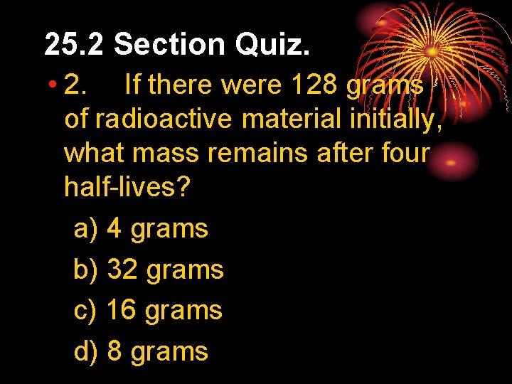 25. 2 Section Quiz. • 2. If there were 128 grams of radioactive material