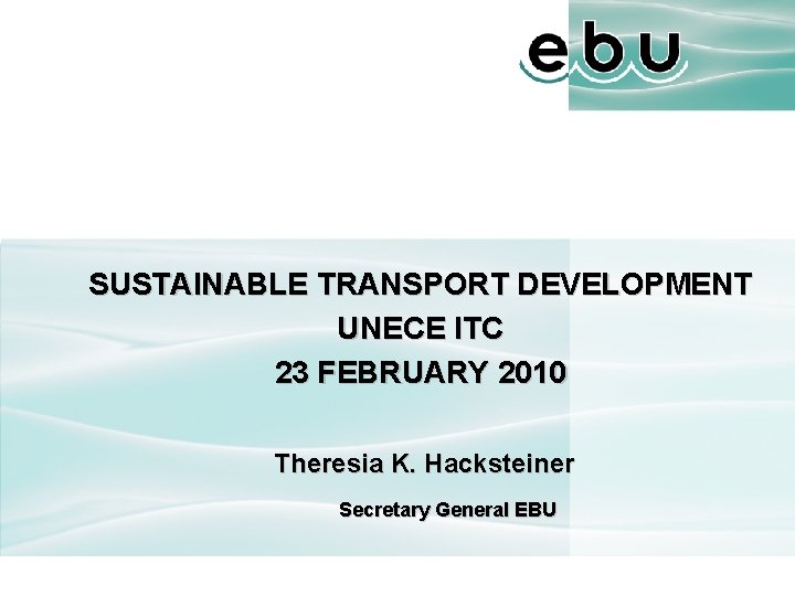 SUSTAINABLE TRANSPORT DEVELOPMENT UNECE ITC 23 FEBRUARY 2010 Theresia K. Hacksteiner Secretary General EBU