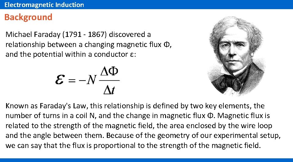 Electromagnetic Induction Background Michael Faraday (1791 - 1867) discovered a relationship between a changing