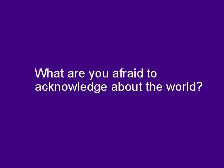 What are you afraid to acknowledge about the world? 