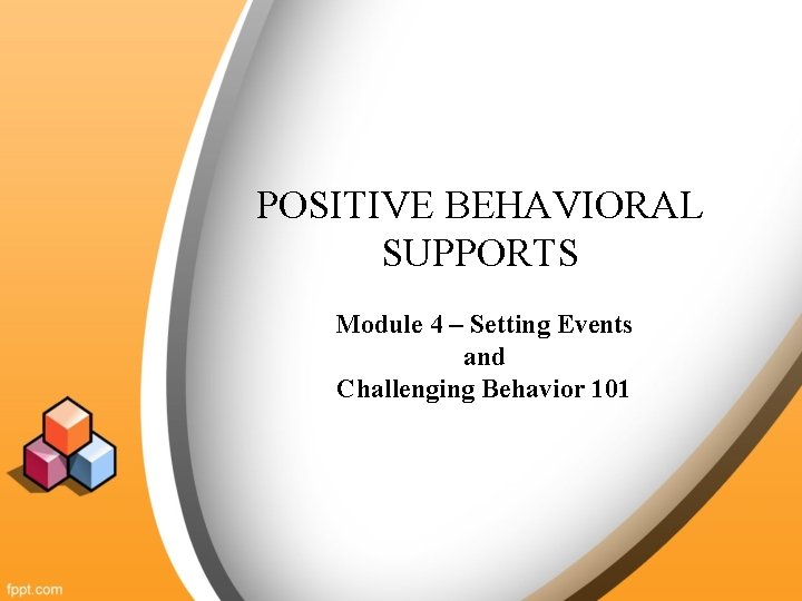 POSITIVE BEHAVIORAL SUPPORTS Module 4 – Setting Events and Challenging Behavior 101 