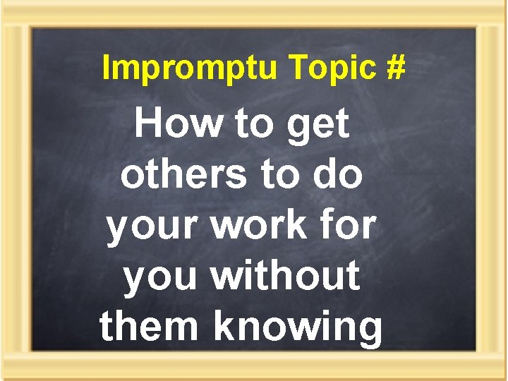 Impromptu Topic # How to get others to do your work for you without