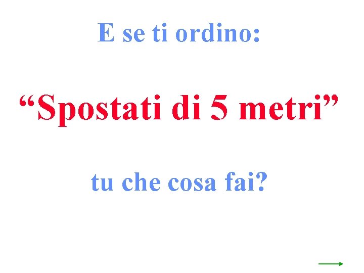 E se ti ordino: “Spostati di 5 metri” tu che cosa fai? 