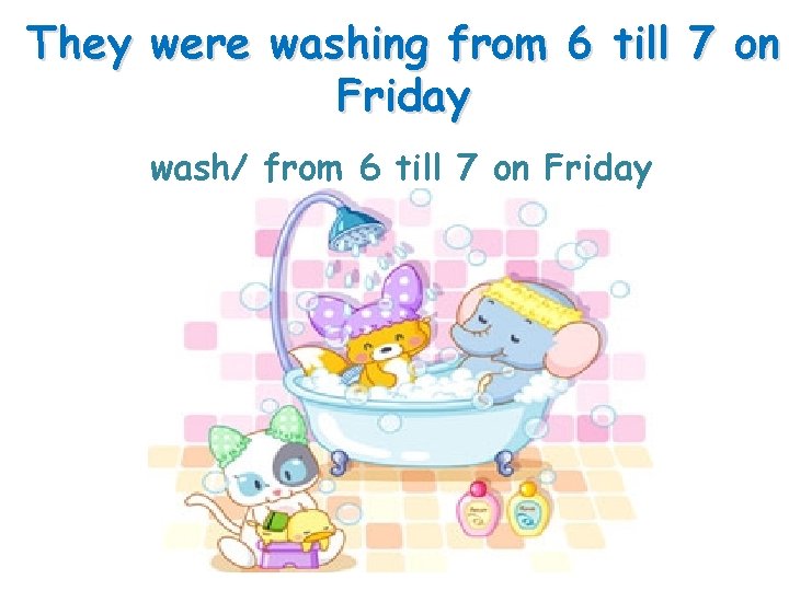 They were washing from 6 till 7 on Friday wash/ from 6 till 7