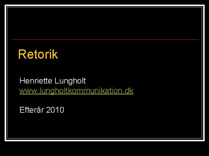 Retorik Henriette Lungholt www. lungholtkommunikation. dk Efterår 2010 