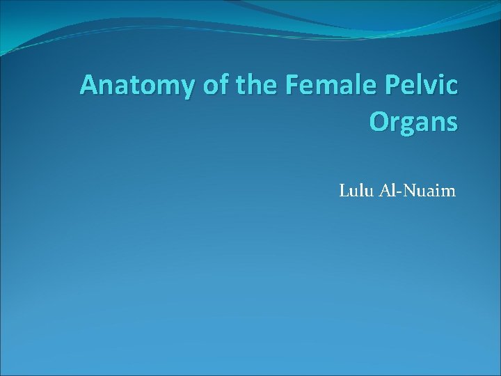 Anatomy of the Female Pelvic Organs Lulu Al-Nuaim Anatomy of the Female Pelvic Organs Lulu Al-Nuaim