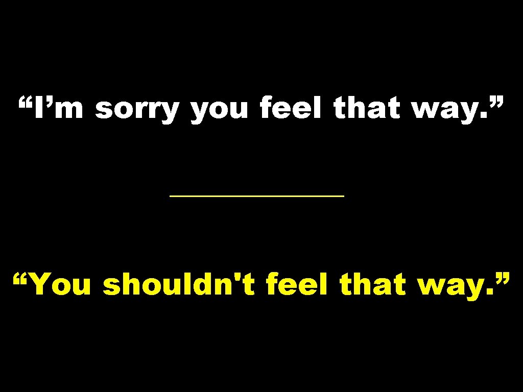 “I’m sorry you feel that way. ” “You shouldn't feel that way. ” 