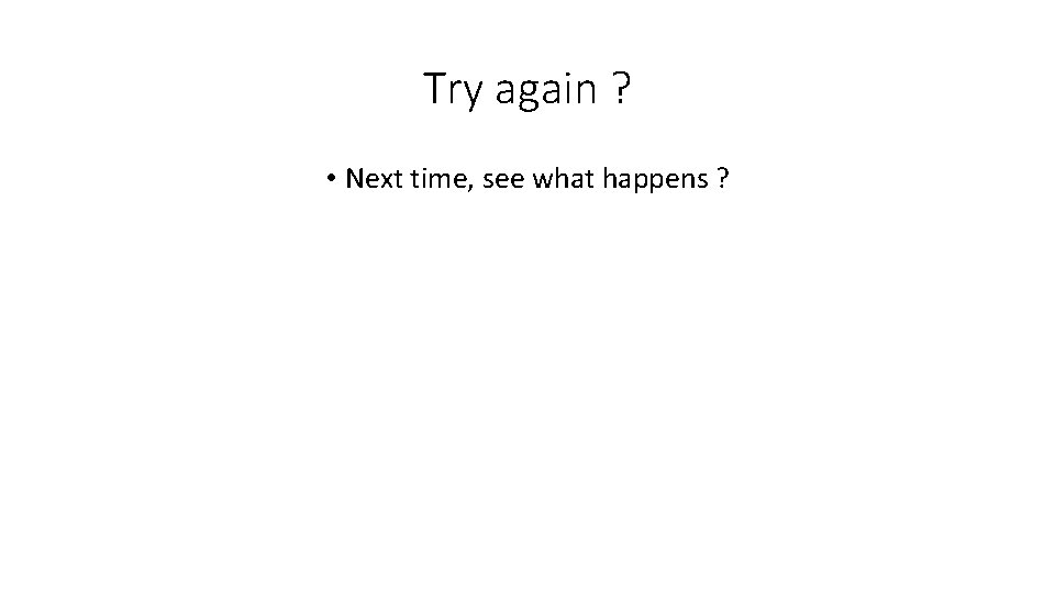 Try again ? • Next time, see what happens ? 