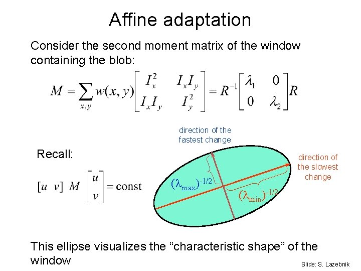 Affine adaptation Consider the second moment matrix of the window containing the blob: direction Affine adaptation Consider the second moment matrix of the window containing the blob: direction