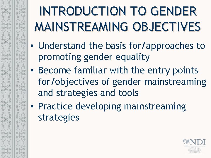 INTRODUCTION TO GENDER MAINSTREAMING OBJECTIVES • Understand the basis for/approaches to promoting gender equality INTRODUCTION TO GENDER MAINSTREAMING OBJECTIVES • Understand the basis for/approaches to promoting gender equality