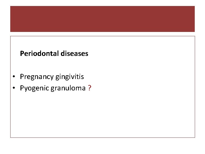 Periodontal diseases • Pregnancy gingivitis • Pyogenic granuloma ? 