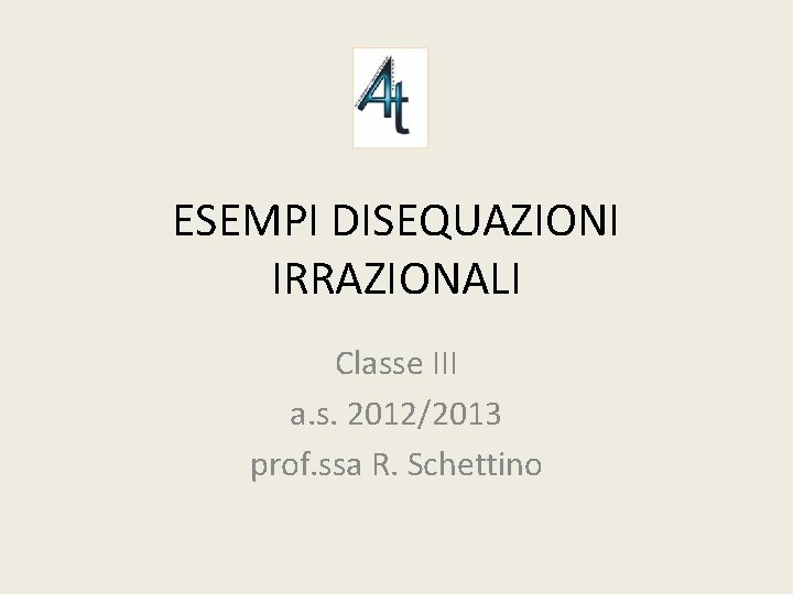 ESEMPI DISEQUAZIONI IRRAZIONALI Classe III a. s. 2012/2013 prof. ssa R. Schettino 