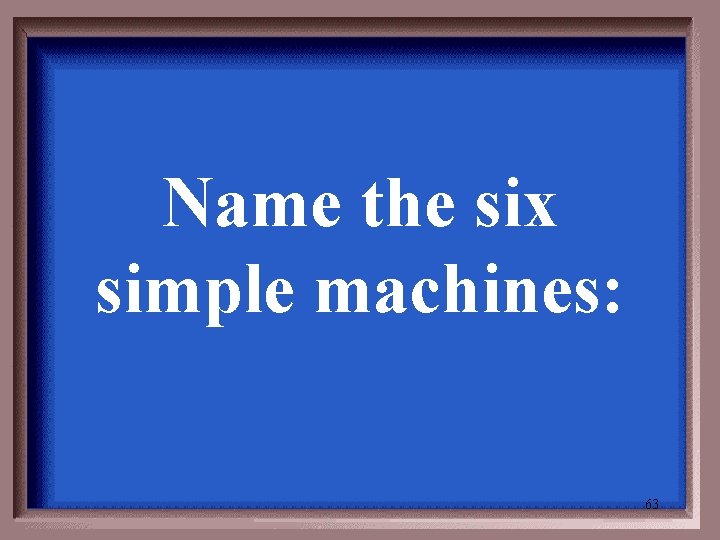 Name the six simple machines: 63 