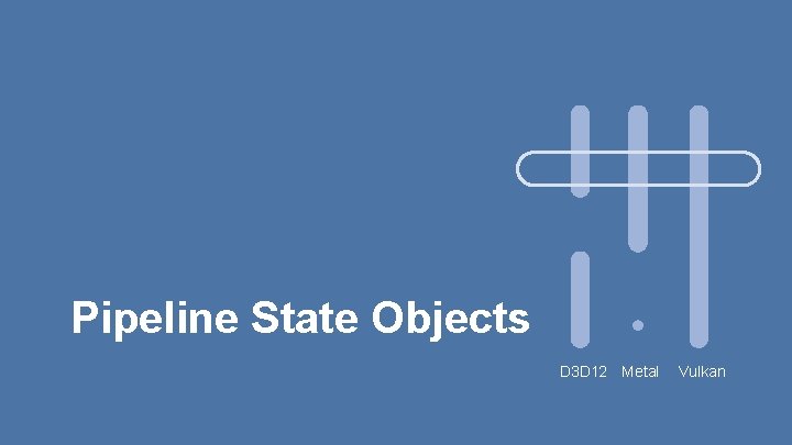 Pipeline State Objects D 3 D 12 Metal Vulkan Pipeline State Objects D 3 D 12 Metal Vulkan