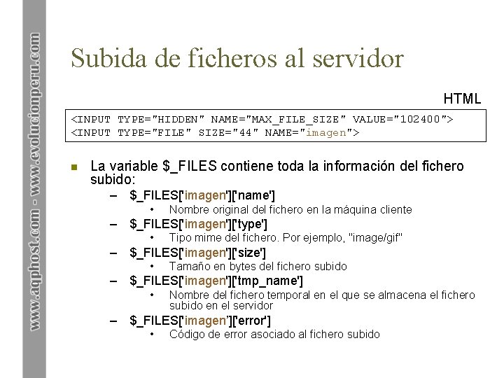 Subida de ficheros al servidor HTML <INPUT TYPE="HIDDEN" NAME="MAX_FILE_SIZE" VALUE="102400"> <INPUT TYPE="FILE" SIZE="44" NAME="imagen">