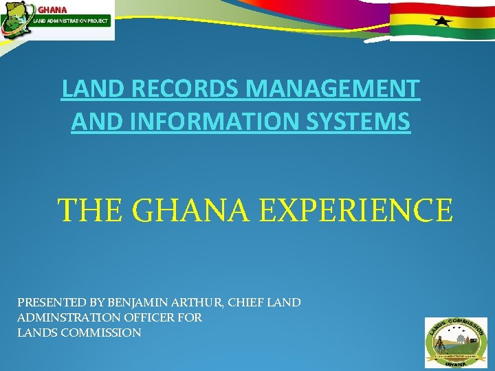 LAND RECORDS MANAGEMENT AND INFORMATION SYSTEMS THE GHANA EXPERIENCE PRESENTED BY BENJAMIN ARTHUR, CHIEF