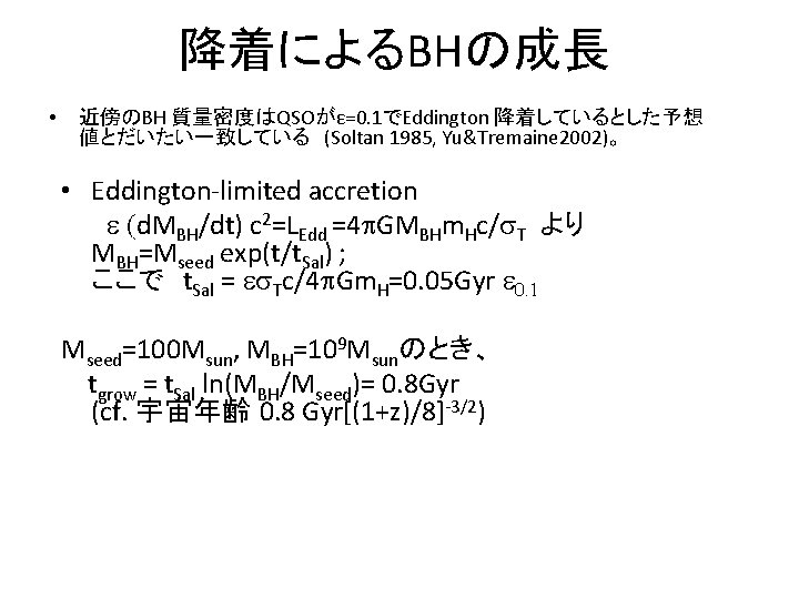 降着によるBHの成長 • 近傍のBH 質量密度はQSOがε=0. 1でEddington 降着しているとした予想 値とだいたい一致している　(Soltan 1985, Yu&Tremaine 2002)。 • Eddington-limited accretion 　　