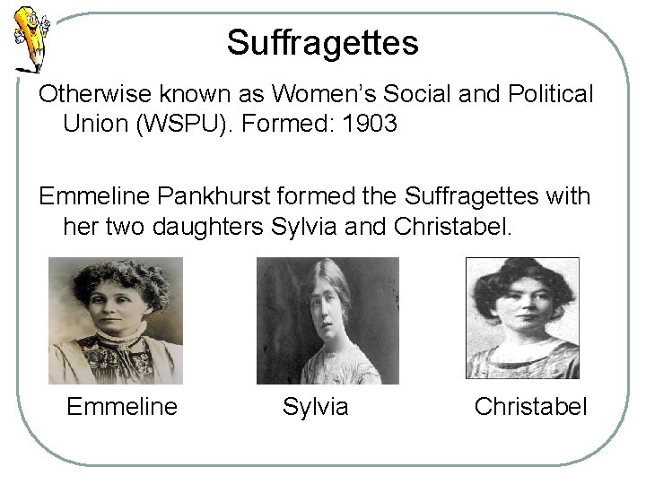 Suffragettes Otherwise known as Women’s Social and Political Union (WSPU). Formed: 1903 Emmeline Pankhurst