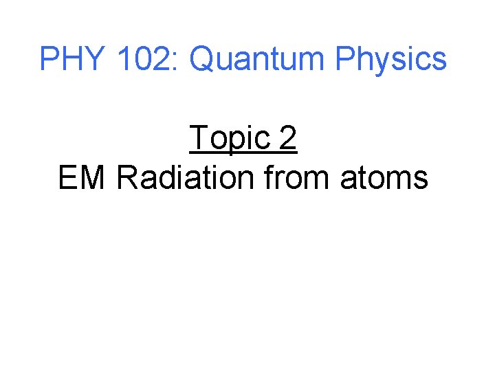 PHY 102: Quantum Physics Topic 2 EM Radiation from atoms 