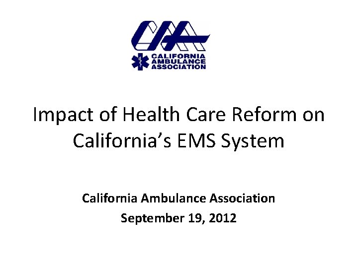 Impact of Health Care Reform on California’s EMS System California Ambulance Association September 19,