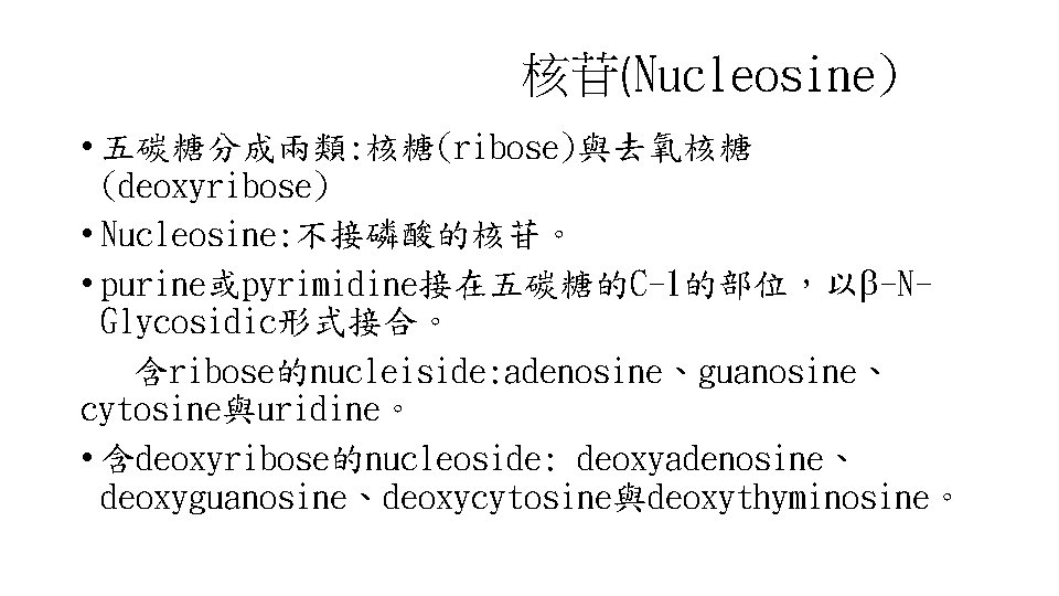核苷(Nucleosine) • 五碳糖分成兩類: 核糖(ribose)與去氧核糖 (deoxyribose) • Nucleosine: 不接磷酸的核苷。 • purine或pyrimidine接在五碳糖的C-1的部位，以 -NGlycosidic形式接合。 含ribose的nucleiside: adenosine、guanosine、 cytosine與uridine。