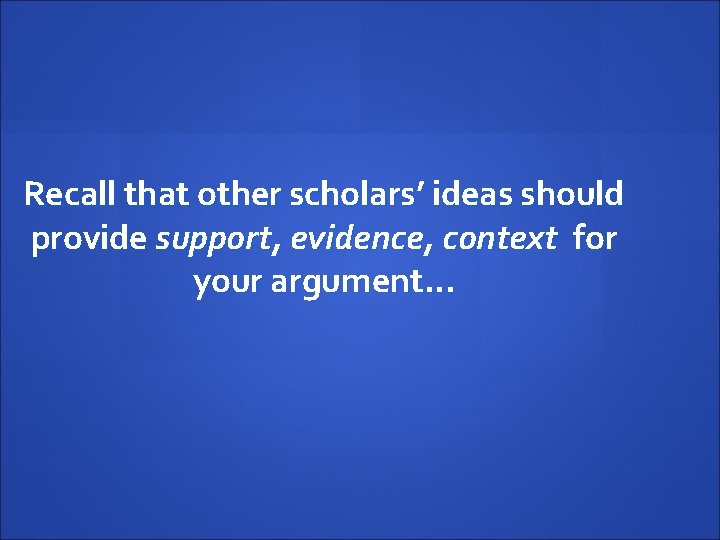 Recall that other scholars’ ideas should provide support, evidence, context for your argument… 