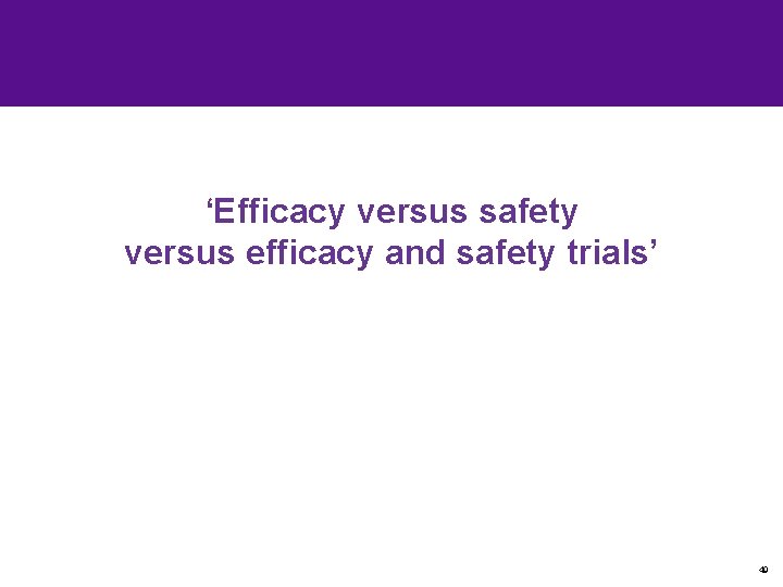 ‘Efficacy versus safety versus efficacy and safety trials’ 49 