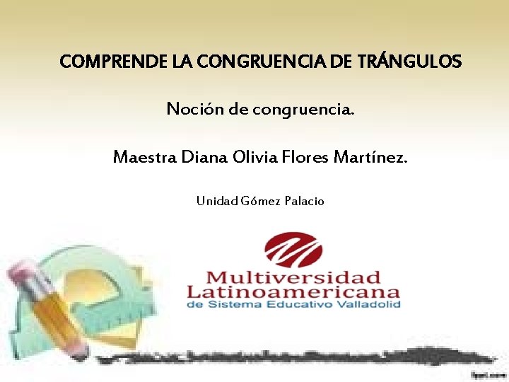 COMPRENDE LA CONGRUENCIA DE TRÁNGULOS Noción de congruencia. Maestra Diana Olivia Flores Martínez. Unidad