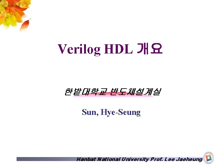 Verilog HDL 개요 한밭대학교 반도체설계실 Sun, Hye-Seung Hanbat National University Prof. Lee Jaeheung 