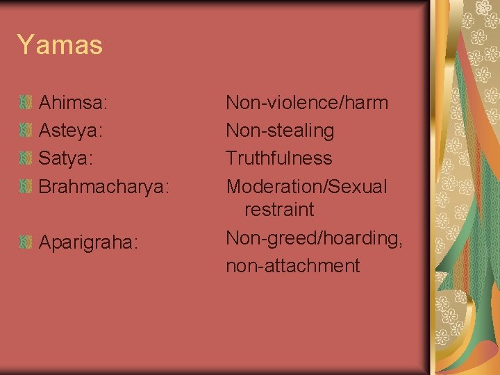 Yamas Ahimsa: Asteya: Satya: Brahmacharya: Aparigraha: Non-violence/harm Non-stealing Truthfulness Moderation/Sexual restraint Non-greed/hoarding, non-attachment 