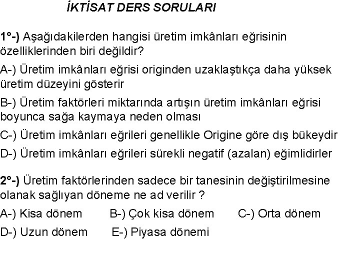  İKTİSAT DERS SORULARI 1°-) Aşağıdakilerden hangisi üretim imkânları eğrisinin özelliklerinden biri değildir? A-)