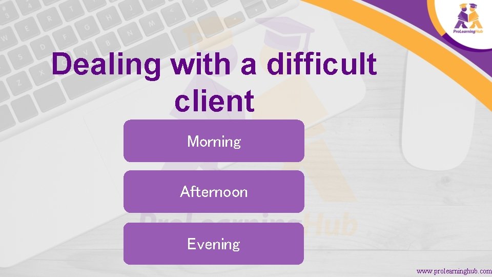 Dealing with a difficult client Morning Afternoon Evening www. prolearninghub. com 