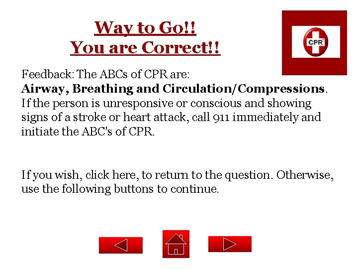 Way to Go!! You are Correct!! Feedback: The ABCs of CPR are: Airway, Breathing