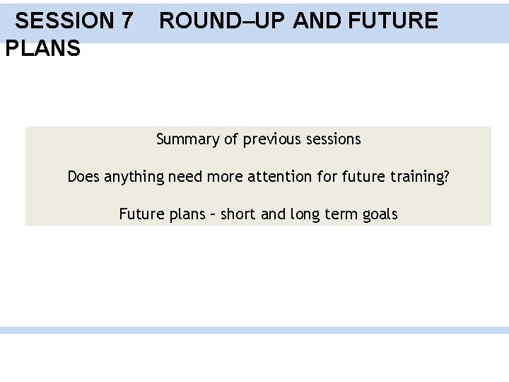 SESSION 7 PLANS ROUND–UP AND FUTURE Summary of previous sessions Does anything need more