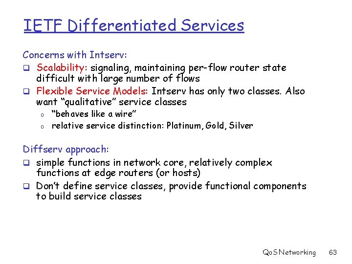 IETF Differentiated Services Concerns with Intserv: q Scalability: signaling, maintaining per-flow router state difficult