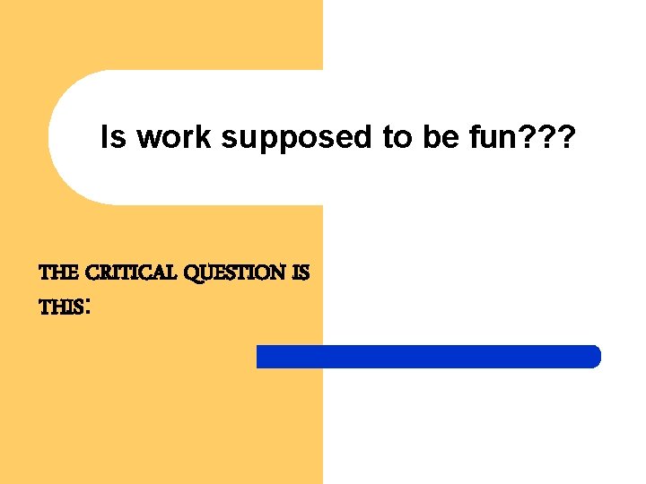 Is work supposed to be fun? ? ? THE CRITICAL QUESTION IS THIS: 