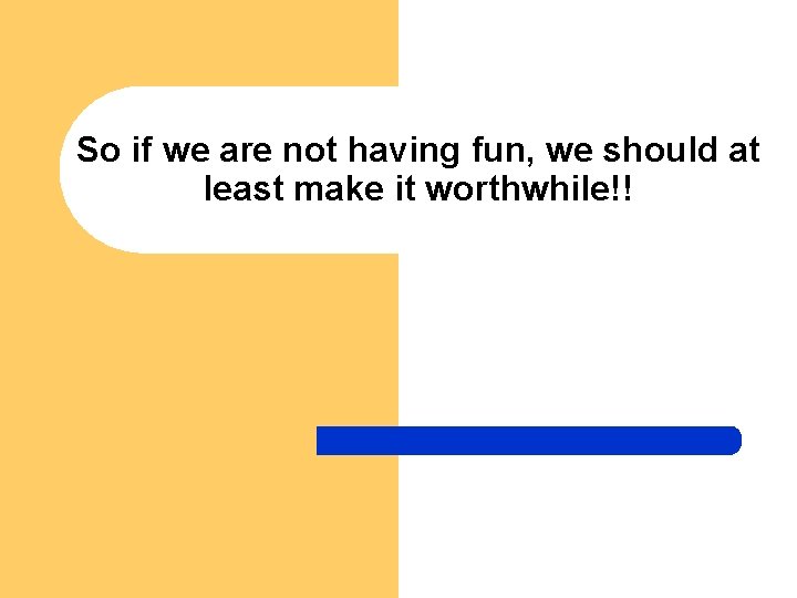 So if we are not having fun, we should at least make it worthwhile!!