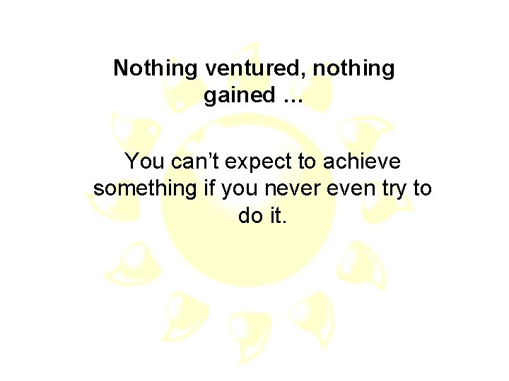 Nothing ventured, nothing gained … You can’t expect to achieve something if you never