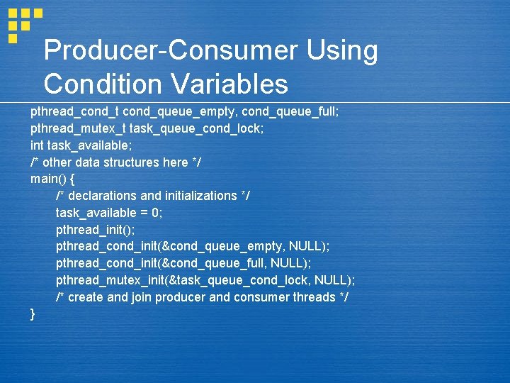 Producer-Consumer Using Condition Variables pthread_cond_t cond_queue_empty, cond_queue_full; pthread_mutex_t task_queue_cond_lock; int task_available; /* other data