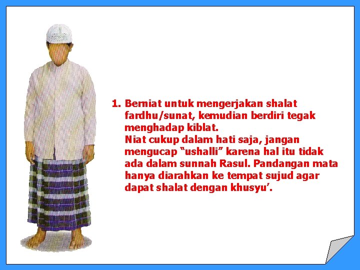 1. Berniat untuk mengerjakan shalat fardhu/sunat, kemudian berdiri tegak menghadap kiblat. Niat cukup dalam