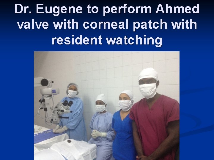 Dr. Eugene to perform Ahmed valve with corneal patch with resident watching 