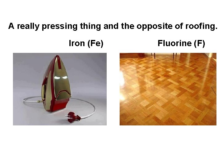 A really pressing thing and the opposite of roofing. Iron (Fe) Fluorine (F) A really pressing thing and the opposite of roofing. Iron (Fe) Fluorine (F)