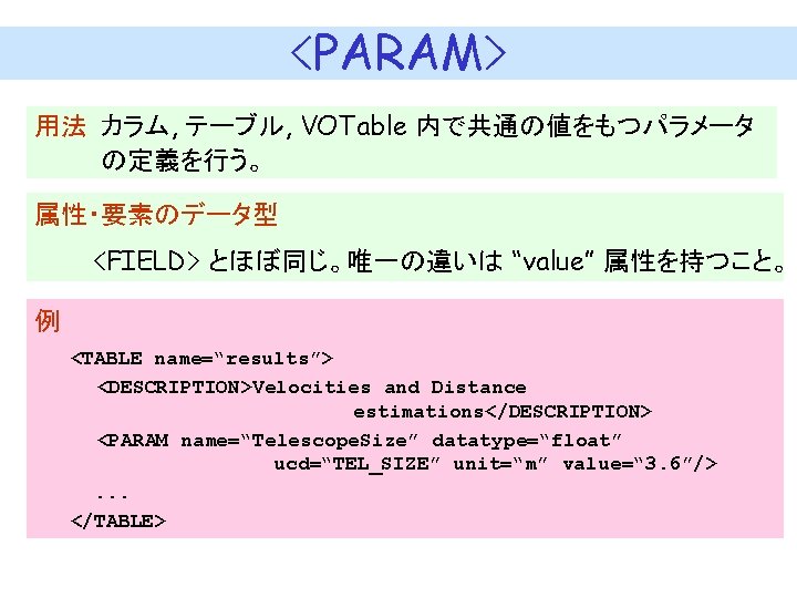 <PARAM> 用法 カラム, テーブル, VOTable 内で共通の値をもつパラメータ の定義を行う。 属性・要素のデータ型 <FIELD> とほぼ同じ。唯一の違いは “value” 属性を持つこと。 例 　